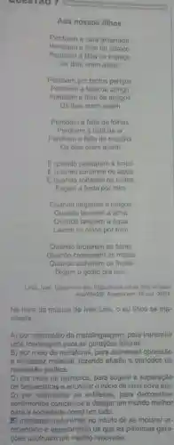 GUESTAO 7
Aos nossos filhos
Perdoem a cara amarrada
Perdoem a falta de espaco
Perdoem a falta de abraco
Os dias eram assim
Perdoem por tantos perigos
Perdoem a falta de abrigo
Perdoem a falta de amigos
Os dias eram assim
Perdoem a falta de folhas
Perdoem a falta de ar
Perdoem a falta de escolha
Os dias cram assim
Equando passarem a limpo
Equando cortarem os lacos
Equando soltarem os cintos
Façam a festa por mim
Quando largarem a mágoa
Quando lavarem a alma
Quando lavarem a água
Lavem os olhos por mim
Quando brotarem as flores
Quando crescerem as matas
Quando colherem os frutos
Digam o gosto pra mim
LINS, Ivan. Dispon/vel em https://www.letras,mus,brivan-
-Iins/454291. Acesso em: 18 out. 2024
Na letra da música de Ivan Lins, 0 eu lirico se ma-
nifesta
A) por intermédio da metalinguagem, para transmitir
uma mensagem para as gerações futuras.
B) por meio de metáforas, para expressar opressão
e escassez material, fazendo alusão a periodos de
repressão politica.
C) por meio de oximoros, para sugerir a superação
de desventuras e anunciar o inicio de uma nova era.
D) por intermédio de antiteses, para demonstrar
sentimentos complexos e desejar um mundo melhor
(A) mediante metonimia, no intuito de se mostrar ar.
rependido e esperançoso de que as próximas gera-
coes usufruam um mundo renovado.