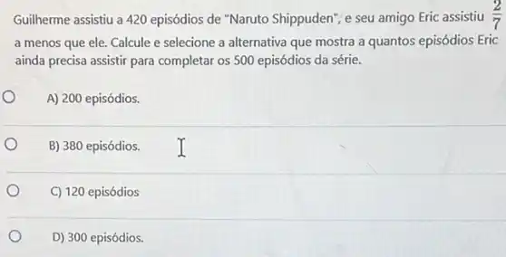 Guilherme assistiu a 420 episódios de "Naruto Shippuden", e seu amigo Eric assistiu (2)/(7)
a menos que ele Calcule e selecione a alternativa que mostra a quantos episódios Eric
ainda precisa assistir para completar os 500 episódios da série.
A) 200 episódios.
o
B) 380 episódios.
C) 120 episódios
D) 300 episódios.