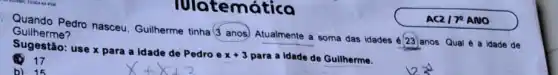 Guilherme? Quando Pedro nasceu Guilherme tinha (Janos Atualmente a soma das idades
(23) anos. Qual é a idade de
Sugestão: use x para a idade de Pedro e
x+3 para a idade de Guilherme.
(1) 17
b) 15
Iulatemát