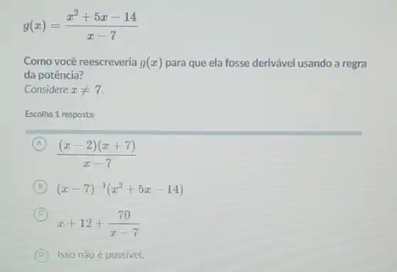 g(x)=(x^2+5x-14)/(x-7)
Como você reescreveria g(x) para que ela fosse derivável usando a regra
da potência?
Considere xneq 7
Escolha 1 resposta:
A
((x-2)(x+7))/(x-7)
(A)
B (x-7)^-1(x^2+5x-14)
C
x+12+(70)/(x-7)
D Isso não é possivel.