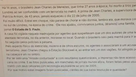 Hả 14 anos, 0 brasileiro Jean Charles de Menezes, que tinha 27 anos à época foi morto a tiros pel
Londres ao ser confundido com um terrorista no metrô. A prima de Jean Charles , a supervisora de
Patricia Armani, de 43 anos, jamais esqueceu o dia 22 de julho de 2005.
Foi muito dificil. Entrei em choque, não parava de chorar e não dormia, lembra ela, que morava cor
no sul de Londres na época do crime -Ele nos ajudou conviviamos juntos (éramos) uma familia,
jornal O Estado de S. Paulo.
A casa foi vigiada naquela madrugada por agentes que suspeitavam que um dos autores de uma te
atentado terrorista, no dia anterior, morasse no local. Quando o brasileiro saiu pela manhã para ir a
foi seguido pelos policiais à paisana.
Pelo aspecto fisico do eletricista, moreno e de olhos escuros, os agentes o associaram a um acusa
terrorismo. Jean Charles chegou à Estação Stockwell e, ao entrar em um dos vagōes foi atingido p
na cabeca e um no ombro.
Por ter sido uma "missão conturbada" e com resultâdos questionáveis, a imprensa não teve acesso
cena do crime. E as fotos publicadas, em manchetes de jornais mundo afora, foram feitas pelos usu
metrô com seus celulares com tecnologia equivalente ao ano de 2005.
Por que motivo estas imagens foram publicadas, cientes de sua baixa resolução e qualidade?