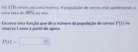 Há 170 cervos em uma reserva A população de cervos está aumentando a
uma taxa de 30%  ao ano.
Escreva uma função que dê 0 número da população de cervos P(t) na
reservat anos a partir de agora.
P(t)=