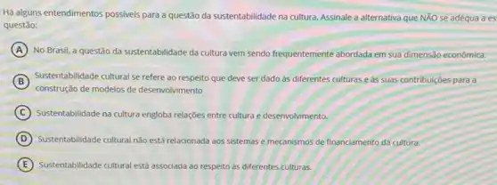 Há alguns entendimentos possiveis para a questão da sustentabilidade na cultura. Assinale a alternativa que NĂO se adéqua a es
questão:
A No Brasil, a questão da sustentabilidade da cultura vem sendo frequentemente abordada em sua dimensão econômica.
B
construção de modelos de desenvolvimento
Sustentabilidade cultural se refere ao respeito que deve ser dado às diferentes culturas e às suas contribuições para a
C Sustentabilidade na cultura engloba relações entre cultura e desenvolvimento.
D Sustentabilidade cultural nào est relacionada aos sistemas e mecanismos de financiamento da cultura.
E Sustentabilidade cultural está associada ao respeito as diferentes culturas.