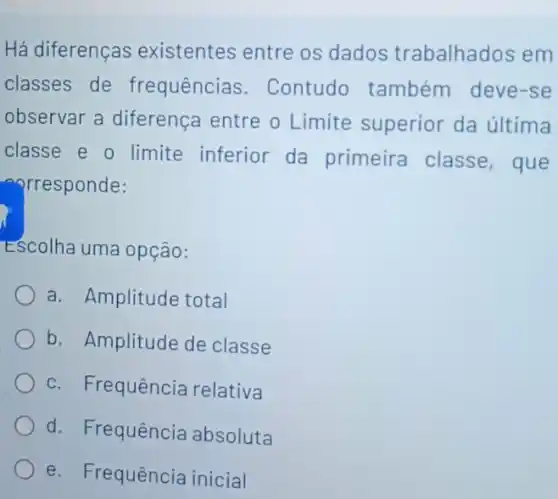 Há diferenças existentes entre os dados trabalhados em
classes de frequências . Contudo também deve-se
observar a diferença entre o Limite superior da última
classe e o limite inferior da primeira classe , que
corresponde:
Escolha uma opção:
a. Amplitude total
b. Amplitude de classe
c. Frequência relativa
d. Frequência absoluta
e. Frequência inicial