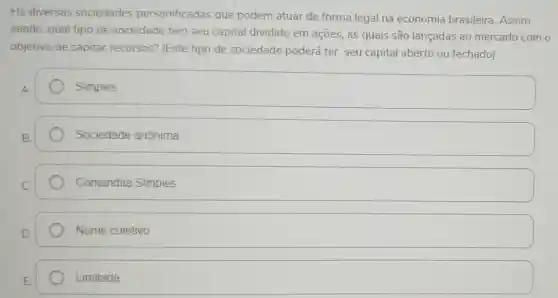 Há diversas sociedades personificadas que podem atuar de forma legal na economia brasileira Assim
sendo, qual tipo de sociedade tem seu capital dividido em ações, as quais são lançadas ao mercado com o
objetivo de capitar recursos? (Este tipo de sociedade poderá ter seu capital aberto ou fechado)
Simples
Sociedade anônima
Comandita Simples
Nome coletivo
Limitada