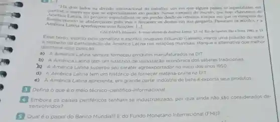 "Há dois lados na divisão internacional do trabalho; um em que alguns países se especializam em
ganhar, e outro em que se especializaram em perder. Nossa comarca do mundo, que hoje de
America Latina, foi precoce:specializaram emp perder desde os remotos em que os europeus do
América Latina aperfeiçoou suas funções. [..]
Renascimento se abalançaram pelo mar e fincaram os dentes em sua garganta Passaram os séculos, e a
GALEANO, Eduardo. As pelas abertas da America Latina 12. ed. Riode Janeiro: PazeTerra 1981. p. 13
Esse texto, escrito pelo jornalista e escritor uruguaio Eduardo Galeano, marca uma posição do autor
a respeito da participação da América Latina nas relaçōes mundiais Marque a alternativa que melhor
descreve essa posição
a) A América Latina sempre forneceu produtos manufaturados na DIT.
b) A América Latina tem um histórico de valorização econômica dos saberes tradicionais.
to A América Latina superou seu caráter agroexportador no inicio dos anos 1950.
d) A América Latina tem um histórico de fornecer matéria-prima na DIT.
e) A América Latina apresenta, em grande parte, indústria de bens e exporta seus produtos.
3 Defina o que é o meio técnico -cientifico -informacional.
Embora os paises periféricos tenham se industrializado por que ainda não são considerados de-
senvolvidos?
5 Qual é o papel o do Banco Mundial? E do Fundo Monetário Internacional (FMI)?