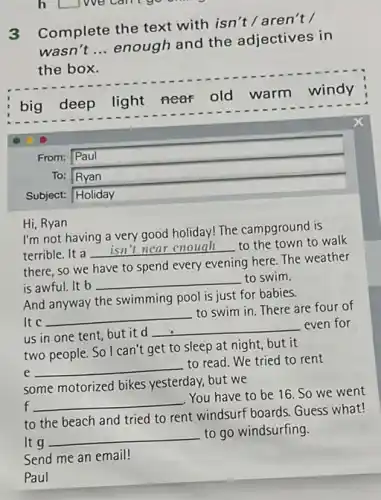 h Liwe can go
3
Complete the text with isn't / aren't /
wasn't __
enough and the adjectives in
the box.
big deep
light near old
warm windy
From: Paul
To: __
Subject: Holiday
Hi, Ryan
I'm not having a very good holiday! The campground is
terrible. It a
__
disappointed to the town to walk
there, so we have to spend every evening here. The weather
is awful. It b
__ to swim.
And anyway the swimming pool is just for babies.
It c __
to swim in.There are four of
us in one tent but it d
__
even for
two people. So I can't get to sleep at night, but it
e
__
to read. We tried to rent
some motorized bikes yesterday, but we
f __
You have to be 16. So we went
to the beach and tried to rent windsurf boards. Guess what!
It g
__
to go windsurfing.
Send me an email!