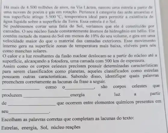 Há mais de 4500 milhões de anos na Via Láctea, nasceu uma estrela a partir de
uma nuvem de poeira e gás em rotação Pertence a categoria das anǎs amarelas e
sua superficie atinge 5.500^circ C temperatura ideal para permitir a existencia de
água líquida sobre a superficic da Terra. Essa estrela é o Sol.
Se pudéssemos cortar uma fatia do Sol , veríamos que ele é constituído por
camadas. O seu núcleo funde constantem ente átomos de hidrogênio em hélio.Ele
contém metade da massa do Sol em menos de 10%  do seu volume, e gira em uma
velocidade maior do que o material das camadas exteriores. Esse movimento
interno gera na superficie zonas de temperatura mais baixa, visiveis para nós
como manchas solares.
calor e a luz resultantes da fusão nuclear deslocam-se a partir do núcleo até a
superficie, alcançando a fotosfera, uma camada com 500 km de espessura.
Assim como os corpos celestes precisam possuir determinadas características
para serem classificados como planetas, aqueles classificados como estrelas
possuem outras características. Sabendo disso, identifique quais palavras
preenchem corretamente as lacunas da frase a seguir.
__ como 0 __ , são corpos celestes que
produzem __ energia	e	luz	a	partir
de __ que ocorrem entre elementos químicos presentes em
seu __
Escolham as palavras corretas que completam as lacunas do texto:
Estrelas, energia, So!núcleo reações