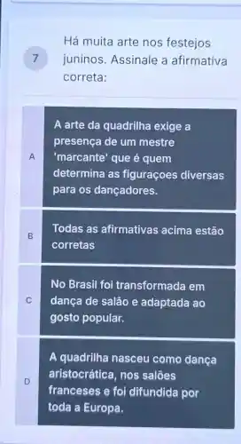 Há muita arte nos festejos
juninos Assinale a afirmativa 7
correta:
A
A arte da quadrilha exige a
presença de um mestre
'marcante'que é quem
determina as figuraçoes diversas
para os dançadores.
B
Todas as afirmativas acima estão
corretas
C
No Brasil foi transformada em
dança de salão e adaptada ao
gosto popular.
D
A quadrilha nasceu como dança
aristocrátice , nos salões
franceses e foi difundida por