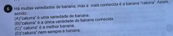 Há muitas variedades de banana, mas a mais conhecida é a banana "caturra", Assim
sendo:
(A)"caturra" é uma variedade de banana.
(B)"caturra" é a única variedade de banana conhecida.
(C)" caturra"é a melhor banana.
(D)"caturra" nem sempre é banana.