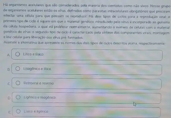 Há organismos acelulares que são considerados pela maioria dos cientistas como não vivos. Nesse grupo
de organismos acelulares estão os virus, definidos como parasitas intracelulares obrigatórios que precisam
infectar uma célula para que possam se reproduzir Há dois tipos de ciclos para a reprodução viral: 0
primeiro tipo de ciclo é aquele em que o material genético introduzido pelo virus é incorporado ao genoma
da célula hospedeira, a qual irá proliferar normalmente, aumentando o número de células com o material
genético do vírus; 0 segundo tipo de ciclo é caracterizado pela sintese dos componentes virais montagem
e lise celular para liberação dos vírus pré -formados.
Assinale a alternativa que apresente os nomes dos dois tipos de ciclos descritos acima respectivamente:
Litico e lísico.
square 
Retroviral e reverso.
Ligênico e lisogênico
Lísico e ligênico