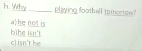 h. Why __ playing football tomorrow?
a) he not is
b)he isn't
c) isn't he