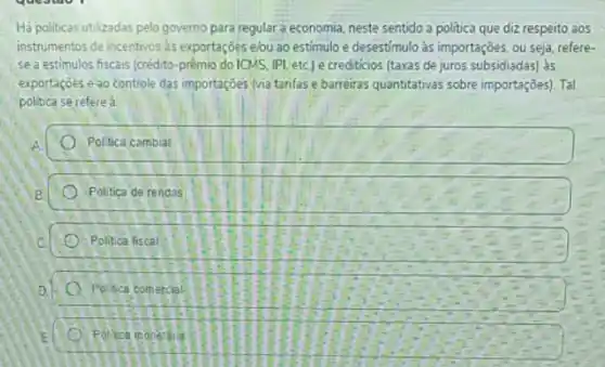 Há politicas utilizadas pelo governo para regular a economia, neste sentido a politica que diz respeito aos
instrumentos de incentivos as exportações elou ao estimulo e desestimulo às importações ou seja, refere-
se a estimulos fiscais (crédito-prèmio do ICMS IPI, etc) e crediticios (taxas de juros subsidiadas) às
exportaçóes eao controle das importaçōes (via tarifas e barreiras quantitativas sobre importações). Tal
politica se refered
Politica cambial
Politica de rendas
Politica liscal
Poltica comercial