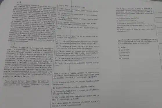 [...]
Há a questão do número de espécies de insetos,
mas também há a questão da diversidade de bio
togias dos insetos. Há insetos predadores de outros
insetos; há insetos parasitóide insetos;
há insetos cujas larvas comem cogumelos outros
que polinizam flores; outros que fazem caminhos
dentro de folhas, comendo células vegetais; outros
insetos vivem em riachos e comem matéria vegetal
em decomposição e outros ainda vivem em água
acumulada em ocos de arvore ou em bromellas; ha
insetos que comem cadáveres de vertebrados se
decompondo e mesmo fezes de animais; há inse-
tos cujos adultos praticament e nào se alimentame
apenas se reproduzem, as fêmeas colocando ovos,
resultando em novas larvas ou ninfas; há mosqui-
nhas cujas larvas se alimentam de tecido de outros
insetos capturados por aranhas há mosquitinhos
que se alimentam do sangue de mariposas. A quan-
tidade de biologias differentes entre of insetos é
muito impressionante.
[ldots ]
Os insetos surgiram há cerca de 450 milhoes de
anos, no Ordoviciano, provavelment logo depois
as plantas começaram a ocupar os ambientes
terrestres. [...] Nesse tempo, de quase meio
de anos, as espécies de insetos foram se dividindo
em novas especies e se modificando em direcoes
vários grupos atuals de insetos-de
colémbolos e libélulas e e mosquinhas -
foram aparecendo ese diversificando nesse tempo.
Mas... os insetos sao pequenos e pouco conhecidos.
Mesmo em ambiente:impactados
praças, terrenos baldios parques em cidades, he
uma enorme quantidade de espécies de diferentes
grupos, tamanhos e formas.
()
Dalton de Souza. 0 lugar dos insetos na
biodiversidade, Jondido USP Aduptedo Disponivel em: em: 21 fev. 2023
Adaptado.
Item 1. Qual é a tese desse texto?
A) As crianças conhecem a biodiversidade apenas
dos documentários.
B) Os vertebrados representam a maior diversida-
de do planeta.
C) Vertebrados p plantas constituem toda a diver-
sidade do planeta.
D) Os insetos desempenham um papel extrema-
mente importante na biodiversidade.
E) Os insetos surgiram há cerca de 450 mithoes de
anos.
Item 2. 0 trecho que traz um argumento que de
fende a tese do texto é:
A) __
multo mais espécles nào conheci-
das de organismps pequenos do que de grandes."
B) "E cada nome desses, de fato, se aplica nào a
uma espécie, mạs a um grupo de espécies."
todos os insetos sáo completamente
inofensivos para nos, isto è, nào trazem qualquer
tipo de problemá para a espécie humana."
D) "A quantidade diferentes entre os
insetos é multo impressionante."
E) "Mas... os insetos sào pequenos e pouco conhe
cidos."
Item 3. O trecho"Multas goldes de mosquitinhos
opogonidoe sào responsivelento!
polinização... do facaul" reforça que argumento?
A) Os insetos representam a maior biodiversidade
do planeta.
B) Conhecemos multo pouco sobre os insetos.
C) Muitos dos insetos sáo responsáveis por ativida-
des que nos beneficiam.
D) OS insetos sáp responsivels por quase
30%  de
toda a polinização no mundo.
diferentes entre os
insetos é multo impressionante.
4. Qual a Intenção do autor ao empregar a
polulção nos rios, começa nào haver polinização
em lavouras."?
A) Proibir o uso de agrotóxicos.
B) Acabar com as lavouras.
C) Kumentar a quantidade de insetor
D) Conscientizar as pessoas sobre o uso de agro-
tóxicos.
E) Responsabilizar os donos de lavoura pela polui-
cáo dos rios.
5. No ditimo paragrafo, agmindes que os
insetos surgiram ha pretendeu destacar o quanto sáo
A) antigos.
B) diferentes.
C) adaptáveis.
D) perigosos.
E) Pequenos.