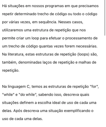 Há situações em nossos programas em que precisamos
repetir determinado trecho de código ou todo o código
por várias vezes , em sequência . Nesses casos,
utilizaremos uma estrutura de repetição que nos
permite criar um loop para efetuar o processam ento de
um trecho de código quantas vezes forem necessárias.
Na literatura , estas estruturas de repetição (loops) são,
também , denominadas laços de repetição e malhas de
repetição.
Na linguagem C , temos as estruturas de repetição "for",
"while" e "do while", sabendo isso, descreva quais
situações definem a escolha ideal de uso de cada uma
delas. Após descreva uma situação exemplificando o