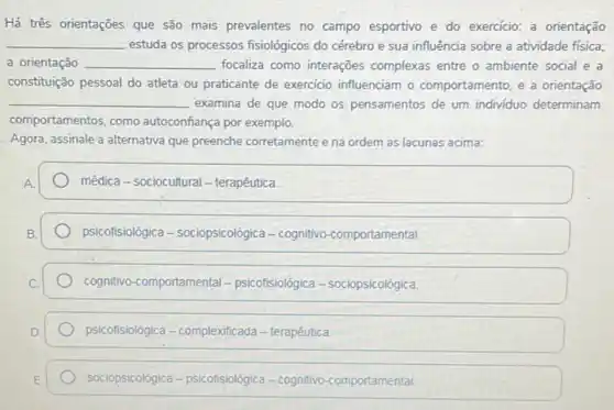 Há três orientações que são mais prevalentes no campo esportivo e do exercício: a orientação
__ estuda os processos fisiológicos do cérebro e sua influência sobre a atividade física;
a orientação __ focaliza como interações complexas entre o ambiente social e a
constituição pessoal do atleta ou praticante de exercicio influenciam o comportamento, e a orientação
__ examina de que modo os pensamentos de um individuo determinam
comportamentos, como autoconfiança por exemplo.
Agora, assinale a alternativa que preenche corretamente e na ordem as lacunas acima:
médica - sociocultural - terapêutica
psicofisiológica - sociopsicológica - cognitivo-comportamental
cognitivo-comportamental - psicofisiológica-sociopsicológica
psicofisiológica-complexificada - terapêutica
sociopsicológica-psicofisiológica - cognitivo-comportamental.