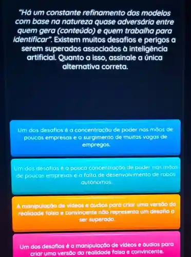 "Há um constante refinamento dos modelos
com base no natureza quase adversária entre
quem gera (conteúdo) e quem trabalha para
identificar ". Existem muitos desafios e perigos a
serem superados associados à inteligência
artificial Quanto a isso , assinale a única
alternativo correta.
Um dos desafios é a concentração de poder nas māos de
poucas empresas e o surgimento de muitas vagas de
empregos.
Um dos desafios pouco concentração de poder nos maos
de poucos empresas e a falta de desenvolvimento de robos
autónomos.
A manipulação de videos e audios para criar uma versôo da
realidade falsa e convincente não representa um desafio a
ser superado.
Um dos desaflos é a manipulação de videos e áudios para
criar uma versāo da falsa e convincente.