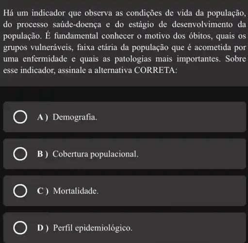 Há um indicador que observa as condições de vida da população,
do processo saúde -doença e do estágio de desenvolvin nento da
população. E fundamental conhecer o motivo dos óbitos, quais os
grupos vulneráveis , faixa etária da população que é acometida por
uma enfermidade e quais as patologias mais importantes. Sobre
esse indicador , assinale a alternativa CORRETA:
A) I Demografia.
B) Cobertura populacional.
C ) Mortalidade.
D ) Perfil epidemiológico.