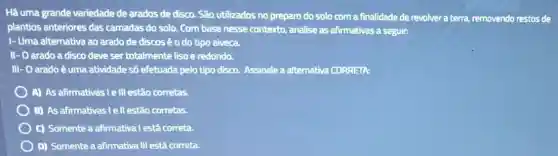 Há uma grande variedade de arados de disco São utilizados no preparo do solo com a finalidade de revolvera terra, removendo restos de
plantios anteriores das camadas do solo. Com base nesse contexto.analise as afirmativas a seguir:
I- Uma alternativa ao arado de discos é o do tipo aiveca.
II- O arado a disco deve ser totalmente liso e redondo.
III- O arado é uma atividade số efetuada pelo tipo disco. Assinale a alternativa CORRETA:
A) As afirmativas le III estão corretas.
B) As afirmativas lell estão corretas.
c) Somente a afirmativa Testá correta.
D) Somente a afirmativa III está correta.