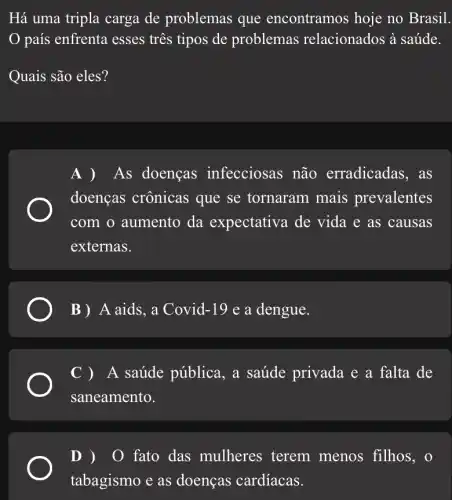 Há uma tripla carga de problemas que encontramos hoje no Brasil
país enfrenta esses tres tipos de problemas relacionados à saúde.
Quais são eles?
A ) As doenças infecciosas não erradicadas, as
doenças crônicas que se tornaram mais prevalentes
com o aumento da expectativa de vida e as causas
externas.
B ) A aids, a Covid-19 e a dengue.
C )A saúde pública , a saúde privada e a falta de
saneamento.
D ) 0 fato das mulheres terem menos filhos, o
tabagismo e as doenças cardíacas.