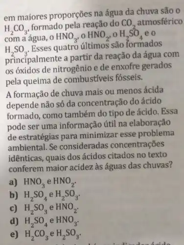 H_(2)CO_(3)
formado pela reação do CO_(2) atmosférico
com a água, 0 HNO_(3),OHNO_(2),OH_(2)SO_(4) eo
H_(2)SO_(3)
Esses quatro últimos são formados
principalmente a partir da reação da água com
os óxidos de nitrogênio e de enxofre gerados
pela queima de combustiveis fósseis.
A formação de chuva mais ou menos ácida
depende não só da concentração do ácido
formado, como também do tipo de ácido. Essa
pode ser uma informação útil na elaboração
de estratégias para minimizar esse problema
ambiental. Se consideradas concentrações
idênticas, quais dos ácidos citados no texto
conferem maior acidez às águas das chuvas?
a) HNO_(3) e HNO_(2)
b) H_(2)SO_(4) e H_(2)SO_(3)
c) H_(2)SO_(3) e HNO_(2)
d) H_(2)SO_(4) e HNO_(3)
e) H_(2)CO_(3) e H_(2)SO_(3)
disable