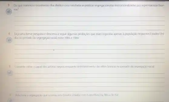 H3
3 De que maneira o movimento dos direitos civis combatia as práticas segregacionistas institucionalizadas por supremacistas bran-
cos?
__
4 Faça uma breve pesquisa e descreva a seguir algumas proibições que eram impostas apenas à população negra nos Estados Uni-
dos no período da segregação racial, entre 1865 e 1960.
__
Comente sobre o papel dos artistas negros enquanto entretenimento das elites brancas no periodo da segregação racial.
(H3)
__
Relacione a segregação que ocorreu nos Estados Unidos com o apartheid na Africa do Sul