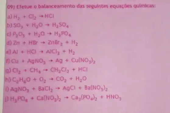 H_(3)PO_(4)+Ca(NO_(3))_(2)arrow Ca_(3)(PO_(4))_(2)+HNO_(3)
09) Efetue 0 balanceame to das seguintes equaçōes químicas:
a H_(2)+Cl_(2)arrow HCl
b) SO_(3)+H_(2)Oarrow H_(2)SO_(4)
P_(2)O_(5)+H_(2)Oarrow H_(3)PO_(4)
Zn+HBrarrow ZnBr_(2)+H_(2)
Al+HClarrow AlCl_(3)+H_(2)
Cu+AgNO_(3)arrow Ag+Cu(NO_(3))_(2)
Cl_(2)+CH_(4)arrow CH_(2)Cl_(2)+HCl
C_(2)H_(6)O+O_(2)arrow CO_(2)+H_(2)O
AgNO_(3)+BaCl_(2)arrow AgCl+Ba(NO_(3))_(2)