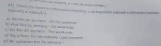 ha metade da semana, éo dia de maior cansaço."
4i) Check the incorrect alternative according to the translotion [Assinale a alternativa incorreta
segundo a tradução):
a) No fim de semana - On the weekend
b) Aos fins de semana - On weekends
c) Ao fim de semana - The weekends
d) No último fim de semana-Last weekend
e) No próximo fim de semana -