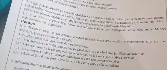 ha polinização artificial. sao e com caracteristicas distintas. várias aracterísticas
I-A
geneticates Analise as de
artificial, que permitia o cruzamento de várias
especiprenden cia classmatel nasceu onde atualmente é a República Tcheca Entrou para o mosteiro ainda jovem,
paid vancou e hoje mações a seguir relacionadas a história de Mendel
relevancia para entendimento
da vida a hereditariedade tendo seus estudos e experimentos com ervilhas
a) respeito dessat
()
b) ( ) As asserçoes I e verdadeiras, mas a II não é uma justificativa correta da I.
é uma justificativa correta da I.
C)
são proposiçoes verdadeiras, e a II e uma
d) ( ) A asserção I é uma proposição verdadeira, e a II é uma
5. Selecione algumas palavras no quadro nar