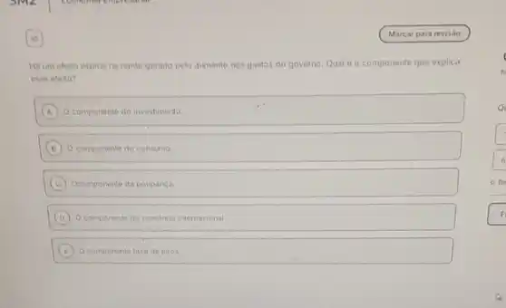 Ha um efeito espiral na renda gerado pelo aumento nos gastos do governo Qual é o componente que explica
esse efeito?
A Ocomponente do investimento
B O componente do consumo.
C Ocomponente da poupanca
D Ocomponente do comercio internacional
E O componente taxa de juros
Re
F