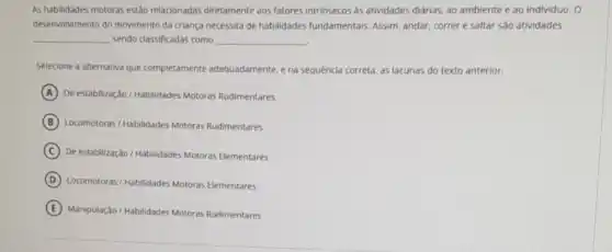 As habilidades motoras estào relacionadas diretamente aos fatores intrinsecos as attividades diárias, ao ambiente e ao individuo. O
deservolvimento do movimento da criança necessita de habilidades fundamentais Assim, andar, correr e saltar são atividades
__ sendo classificadas como __
Selecione a alternativa que completamente adequadamente ena sequência correta as lacunas do texto anterior.
A De estabilização / Habilidades Motoras Rudimentares
B Locomotoras/Habilidades Motoras Rudimentares
C De estabilização / Habilidades Motoras Elementares
D Locomotoras/Habilidades Motoras Elementares
E Manipulação/Habilidades Motoras Rudimentares