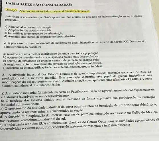 HABILIDADES NãO CONSOLIDADAS:
DOS4.G-Analisar contextos industriais em diferentes continentes
1-Assinale a alternativa que NĂO aponta um dos efeitos do processo de industrialização sobre o espaço
geográfico.
a) Aumento do consumo de energia.
b) Ampliação das trocas comerciais.
c) Intensificação do processo de urbanização.
d) Aumento das ofertas de emprego no setor primário.
2- O processo de desenvolviment da indústria no Brasil intensificou-se a partir do século XX. Desse modo,
a industrialização brasileira
a) resultou em uma melhor distribuição de renda para toda a população.
b) ocorreu de maneira tardia em relação aos países mais desenvolvidos.
c) derivou da instalação de grandes centrais de geração de energia solar.
d) surgiu em razão do investimento privado na produção automobilística.
e) decorreu da intensa utilização de novas tecnologias na produção fabril.
A atividade industrial dos Estados Unidos é de grande importância; responde por cerca de
23%  da
production total da indústria mundial Essa produção industrial teve papel de grande importância nas
modificações do espaço norte -americano. Assinale a opção que apresenta uma afirmativa sobre
a dinâmica industrial dos Estados Unidos.
a) A atividade industrial foi iniciada na costa do Pacífico, em razão do aproveitamento de condições naturais
e históricas favoráveis ao seu desenvolvimento.
b) 0 nordeste dos Estados Unidos vem aumentando de forma expressiva sua participação na produção
industrial norte-americana.
c) O crescimento da atividade industrial da costa oeste resultou da instalação de um forte setor siderúrgico,
aproveitando os recursos minerais encontrados na regiāo.
d) A descoberta e exploração de imensas reservas de petróleo sobretudo no Texas e no Golfo do México,
favoreceram o crescimento industrial do sul.
a) A industrialização dos EUA se iniciou nas planícies do Centro-Oeste, pois as atividades agropecuárias ali
desenvolvidas serviram como fornecedoras de matérias-primas para a indústria nascente