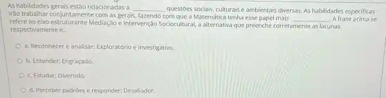 As habilidades relacionadas a __
questões sociais, culturais e ambientais diversas. As habilidades especificas
irão trabalhar com as gerais, fazendo com que a Matemática tenha esse papel mais __ A frase acima se refersion har conjuntamen Mediação e Intervenção Sociocultural, a alternativa que preenche corretamente as lacunas
respectivamente é:
a. Reconhecer e analisar;Exploratório e investigativo.
b. Entender; Engraçado.
c. Estudar; Divertido.
d. Perceber padrões e responder; Desafiador