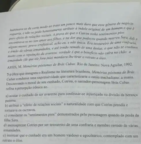 habimara-se de certo modo ao trato um pouco mais duro que esse gênero de negócio
requeria, enão se pode honestamente atributired indole original de um homem o que é
efeito de relações socialis,A prova de que o Cotrim tinha sentimentos pios
encontrava-se no seu amor aos filhos, e na dor que padeceu quando morreu Sara, dali a
alguns meses; prova irrefutivel acho eu, e não unica. Era tesoureiro de uma confraria,
e irmão de várias irmandades, e até irmão remido de uma destas.o que não se coaduna
muito com a reputação da avareza; verdade é que o beneficio não caira no chào: a
irmandade (de que ele fora juiz) mandara-the tirar o retrato a óleo.
ASSIS, M. Memórias póstumas de Brás Cubas. Rio de Janeiro: Nova Aguilar,1992.
7-) Obra que inaugura - Realismo na literatura brasileira, Memórias postuma de Brás
Cubas condensa uma expressividade que caracterizaria o estilo machadiano: a ironia.
Descrevendo a moral de seu cunhado, Cotrim, o narrador-personagem Brás Cubas
refina a percepção irônica ao
a) acusar o cunhado de ser avarento para confessar-se injusticado na divisão da herança
patema.
b) atribuir a "efeito de relações sociais" a naturalidade com que Cotrim prendia e
torturava os escravos.
c) considerar os "sentimentos pios" demonstrados pelo personagem quando da perda da
filha Sara.
d) menosprezar Cotrim por ser tesoureiro de uma confraria e membro remido de várias
irmandades.
e) insinuar que o cunhado era um homem vaidoso e egocêntrico, contemplado com um