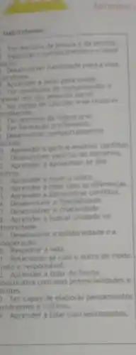 Habitidades
Ter dominio di
Valorizer o contiectiment e o taber
ancial
Deservolver habitidade para a widels
collidians
Aprender a relar pela saide.
Ter condicbes de compreender e
aperar em seu social
capaz de calcular e de resolver
oroblemas.
Ter dominio da lingua oral
Ter formacio profissional.
Deservolver comport tamentos
ocials
a.
a gerir e resolver conflitios
1. Deservolver espirito de iniciativa.
1. Aprender a aproximar -se dos
outros.
1. Aprender a ouvir o outra.
Aprender a lidar com as diferencas.
5. Aprender a administrar conflitos.
6. Desenvolver a flexibilidade.
7. Desenvolver a criatividade.
8. Aprender a buscar unidade na
diversidade.
1. Desenvolver a solidariedade ea
cooperação.
0. Respeitar a vida.
1. Relacionar-se com o outro de modo
usto e responsavel.
2. Aprender a lidar de forma
onstrutiva com suas potencialidades e
imites.
3. Ser capaz de elaborar pensamentos
utonomos e criticos.
4. Aprender a lidar com sentimentos.