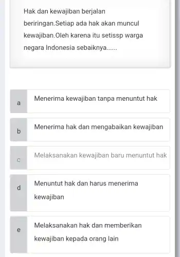 Hak dan kewajiban berjalan
beriringan.Setiap ada hak akan muncul
kewajiban.Oleh karena itu setissp warga
negara Indonesia sebaiknya __
a
Menerima kewajiban tanpa menuntut hak
b
Menerima hak dan mengabaikan kewajiban
C
Melaksanakan kewajiban baru menuntut hak
d
Menuntut hak dan harus menerima
kewajiban
Melaksanakan hak dan memberikan