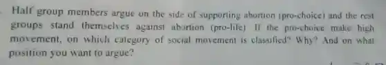 Half group members argue on the side of supporting abortion (pro-choice) and the rest
groups stand themselves against abortion (pro-life)If the pro-choice make high
movement, on which category of social movement is classified? Why ?And on what
position you want to argue?