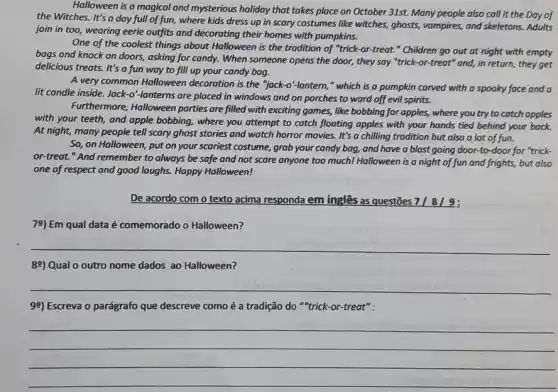 Halloween is a magical and mysterious holiday that takes place on October 31st. Many people also call it the Day of
the Witches. It's a day full of fun, where kids dress up in scary costumes like witches,ghosts, vampires, and skeletons Adults
join in too, wearing eerie outfits and decorating their homes with pumpkins.
One of the coolest things about Halloween is -or-treat." Children go out at night with empty
bags and knock on doors, asking for candy.When someone opens the door, they say "trick -or-treat" and, in return, they get
delicious treats. It's a fun way to fill up your candy bag.
A very common Halloween decoration is the "jack -o'-lantern," which is a pumpkin carved with a spooky face and a
lit candle inside. Jack -o'lanterns are placed in windows and on porches to ward off evil spirits.
Furthermore, Halloween parties are filled with exciting games, like bobbing for apples, where you try to catch apples
with your teeth, and apple bobbing, where you attempt to catch flooting apples with your hands tied behind your back.
At night, many people tell scary ghost stories and watch horror movies It's a chilling tradition but also a lot of fun.
So, on Halloween, put on your scariest costume grab your candy bag.and have a blast going door-to-door for "trick-
or-treat."And remember to always be safe and not scare anyone too much! Halloween is a night of fun and frights, but also
one of respect and good laughs. Happy Halloween!
De acordo com o texto acima responda em inglês as questōes
78) Em qual data é comemorado o Halloween?
__
ge) Qual o outro nome dados ao Halloween?
__
99) Escreva o parágrafo que descreve como é a tradição do "trick -or-treat":
__