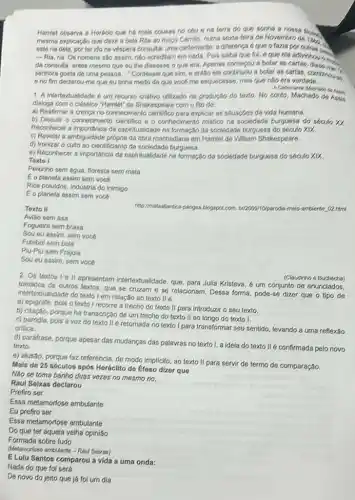 Hamlet observa a Hordiclo que há mais cousas no ceu e na terra do que sonha a nossa
mesma explicação que dava a bela Rita ao mogo Camilo, numa sesia-teira de Hovembro de 1880
este ria dela, porter Ido na véspera consultar urna cartomants; a difference eques o fazia por
- Ria, ria. Os homens são assim; nào acreditam em nada. Pols saiba que fui, e que ela adivinious
da consults, antes mesmo que ou the dissesse Oque era. Apenas comecou a botar as
senhora gosta de uma pessoa..." Confessel que sim e entǎo ela continuou a botar as cartas combination. __
6 no fim declarou-me que eut tínha is medo de que vocs me esquecesse, mas que não era verdade __
1. A intertexualidade 6 um recurso criativo utilizado na produção do texto No conto, Machado de
dialogs com o clássico "Hamile!" de Shaksspeare com o fito de:
a) Reafirmar a crencs no conheciment explicar as situacbes da vida humana.
b) Discutir o conheciment cientifico e o conheciment mistico na sociedade burguesa do seculo XX.
Reconhecer a importancia da espiritualidade na formação da sociedade burguesa do século xix
c) Revelar a ambiguidade propria da obra machadiana em Hamlet de William Shakespeare.
d) Ironizar o culto ao cientificismo da sociedade burguess.
e) Reconhecer a importância da espiritualidade na formação da sociedade burguesa do seculo XIX.
Toxto I
Peixinho sem água, floresta sem mata
Eo planeta assim sem voca
Rios poluidos, industria do inimigo
Eo planeta assim sem voce
Toxto II
http://matastilartica-pangea-blogspot.co melo-amblents 02 html
Aviǎo sem asa
Foguelra sem brasa
Sou eu assim, sem voce
Futebol sem bola
Piu-Plu sem Frajola
Sou eu assim, sem voca
2. Os textos 1 ell apresentarn intertextualidade, que para Julia Kristeva, 6 um conjunto de enunciados,
tomados de outros textos que se cruzam e se relacionam. Dessa forma pode-se dizer que o tipo de
intertextualidade do textol em relação ao texto IIé
(Claudinho e Buchecha)
a) epigrafe, pois o texto I recorre a trecho do texto II para introduzir o seu texto.
b) citação, porque há transcrição de um trecho do texto II ao longo do texto I.
C) paródla, pois a voz do texto II retomada no texto I para transformar seu sentido, levando a uma reflexão
critica.
d) parafrase, porque apesar das mudanças das palavras no texto I, a ideia do texto II é confirmada pelo novo
texto.
e) alusão, porque faz referência, de modo implicito ao texto II para servir de termo de comparação.
Mals de 25 sóculos apớs Horáclito do Éfoso dizer que
Nǎo se toma banho duas vezes no mesmo rio.
Raul Soixas doclarou
Prefiro ser
Essa metamorfose ambulante
Eu prefiro ser
Essa metamorfose ambulante
Do que ter aquela velha opinião
Formada sobre tudo
Metamorose ambulante -Rau Sebras)
E Lulu Santos comparou a vida a uma onda:
Nada do que fol zera
De novo do jeito que já foi um dia