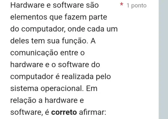 Hardware e software são
elementos que fazem parte
do computa dor, onde cada um
deles tem sua função. A
comunicação entre o
hardware e o software do
computador é realizada pelo
sistema operacional. Em
relação a hardware e
software, é correto afirmar:
1 ponto