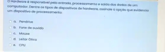 Hardware é responsável pela entrada, processamento e saida dos dados de um
computador. Dentre os tipos de dispositivos de hardware, assinale a opção que evidencia
um dispositivo de processamento:
a. Pendrive
b. Fone de ouvido
c. Mouse
d. Leitor Ótico
e. CPU