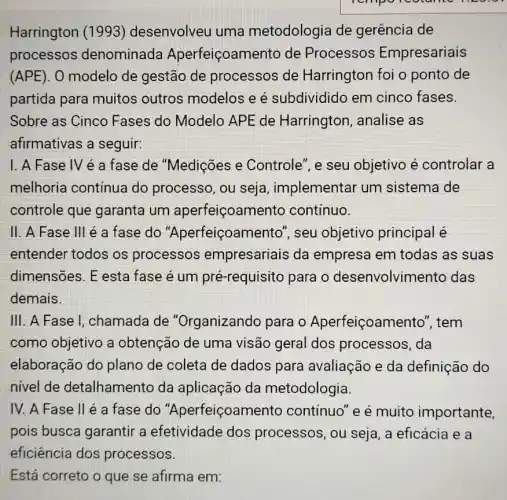 Harrington (1993)desenvolveu uma metodologia de gerência de
processos denominada Aperfeiçoamento de Processos Empresariais
(APE). O modelo de gestão de processos de Harrington foi o ponto de
partida para muitos outros modelos e é subdividido em cinco fases.
Sobre as Cinco Fases do Modelo APE de Harrington , analise as
afirmativas a seguir:
1. A Fase IV é a fase de "Medições e Controle", e seu objetivo é controlar a
melhoria continua do processo, ou seja, implementar um sistema de
controle que garanta um aperfeiçoamen to continuo.
II. A Fase III é a fase do "Aperfeiçoamen to", seu objetivo principal é
entender todos os processos empresariais da empresa em todas as suas
dimensões. E esta fase é um pré-requisito para o desenvolvin ento das
demais.
III. A Fase I, chamada de "Organizando para o Aperfeiçoamento', tem
como objetivo a obtenção de uma visão geral dos processos, da
elaboração do plano de coleta de dados para avaliação e da definição do
nivel de detalhamento da aplicação da metodologia.
IV. A Fase II é a fase do "Aperfeiçoamen to continuo" e é muito importante,
pois busca garantir a efetividade dos processos, ou seja , a eficácia e a
eficiência dos processos.
Está correto o que se afirma em: