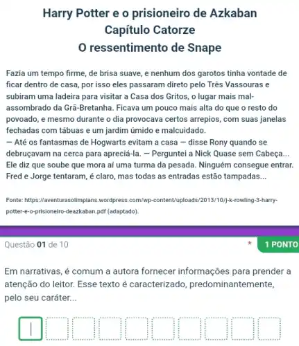 Harry Potter e o prisioneiro de Azkaban
Capítulo Catorze
res sentimento de Snape
Fazia um tempo firme de brisa suave, e nenhum dos garotos tinha vontade de
ficar dentro de casa por isso eles passaram direto pelo Três Vassouras e
subiram uma ladeira para visitar a Casa dos Gritos, o lugar mais mal-
assombrado da Gra-Bretanha . Ficava um pouco mais alta do que o resto do
povoado, e mesmo durante o dia provocava certos arrepios, com suas janelas
fechadas com tábuas e um jardim úmido e malcuidado.
- Até os fantasmas de Hogwarts evitam a casa - disse Rony quando se
debruçavam na cerca para apreciá-la. - Perguntei a Nick Quase sem Cabeça __
Ele diz que soube que mora aí uma turma da pesada. Ninguém consegue entrar.
Fred e Jorge tentaram , é claro, mas todas as entradas estão tampadas __
Fonte: https://aventurasolimpians.wordpress..com/wp-content/uploads/2013/10/;<-rowling-3-harry-
potter-e-o-prisioneiro-deazkaban...pdf (adaptado)
Questão 01 de 10
Em narrativas, é comum a autora fornecer informações para prender a
atenção do leitor. Esse texto é caracterizado predominantem ente,
pelo seu caráter __
square  square  square  square  square  square  square  square  square