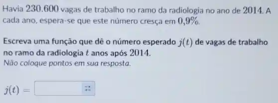 Havia 230.600 vagas de trabalho no ramo da radiologia no ano de 2014. A
cada ano , espera-se que este número cresça em 0,9% 
Escreva uma função que dê o número esperado j(t) de vagas de trabalho
no ramo da radiologia t anos após 2014.
Não coloque pontos em sua resposta.
j(t)=