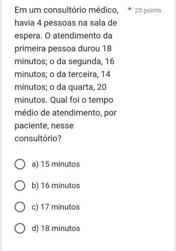 havia 4 pessoas na sala de
espera. 0 atendimento da
primeira pessoa durou 18
minutos; o da segunda , 16
minutos; o da terceira , 14
minutos; o da quarta , 20
minutos . Qual foi o tempo
médio de atendimento , por
paciente , nesse
consultório?
a) 15 minutos
b) 16 minutos
c) 17 minutos
d) 18 minutos
Em um consultório médico , 25 points