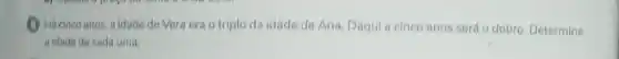 Hácinco anos, a idade de Vera era o triplo da idade de Ana. Daqui a cinco anos será o dobro Determine
a idade de cada uma.