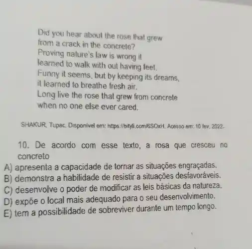 Did you hear about the rose that grew
from a crack in the concrete?
Proving nature's law is wrong it
learned to walk with out having feet.
Funny it seems, but by keeping its dreams.
it learned to breathe fresh air.
Long live the rose that grew from concrete
when no one else ever cared.
SHAKUR Tupac.Disponivel em:https://bityli .com/6SOXit. Acesso em: 10 fev. 2022.
10.De acordo com esse texto,a rosa que cresceu no
concreto
A) apresenta a capacidade de tornar as situaçōes engraçadas.
B)demonstra a habilidade de resistir a situações desfavoráveis.
c)desenvolve o poder de modificar as leis basicas da natureza.
D) expõe o local mais adequado para o seu desenvolvimento.
E) tem a possibilidade de sobreviver durante um tempo longo