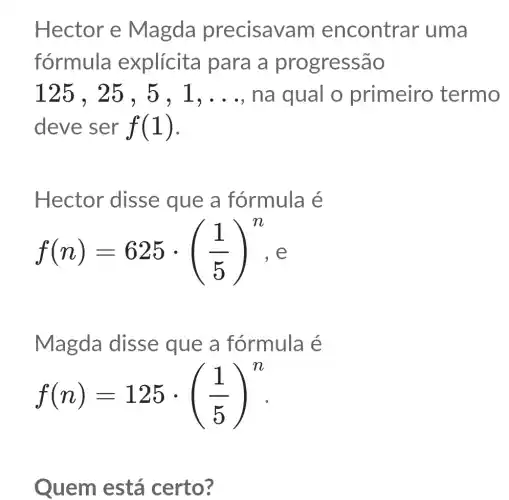 Hector e Magda precisav am encontrar uma
fórmula explícita para a prc ogressão
125,25,5,1,ldots  , na qual o primeiro termo
deve ser f(1)
Hector disse que a fórmula é
f(n)=625cdot ((1)/(5))^n e
Magda disse que a fórmula é
f(n)=125cdot ((1)/(5))^n