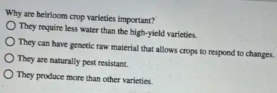 Why are heirloom crop varieties important?
They require less water than the high-yield varieties.
They can have genetic raw material that allows crops to respond to changes.
They are naturally pest resistant.
) They produce more than other varieties.