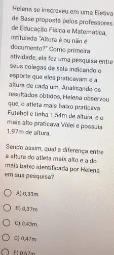 Helena se inscreveu em uma Eletiva
de Base proposta pelos professores
de Educação Física e Matemática,
intitulada "Altura é ou não é
documento?" Como primeira
atividade, ela fez uma pesquisa entre
seus colegas de sala indicando o
esporte que eles praticavam e a
altura de cada um Analisando os
resultados obtidos Helena observou
que, o atleta mais baixo praticava
Futebol e tinha 1 ,54m de altura, e o
mais alto praticava Vôlei e possuía
1,97m de altura.
Sendo assim, qual a diferença entre
a altura do atleta mais alto e a do
mais baixo identificada por Helena
em sua pesquisa?
A) 0,33m
B) 0,37m
C) 0,43 m.
D) 0,47 m.
) E) 0.67 m